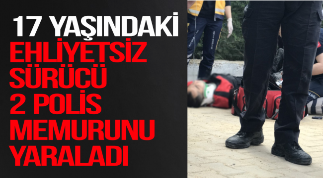 17 YAŞINDAKİ EHLİYETSİZ SÜRÜCÜ 2 POLİS MEMURUNU YARALADI