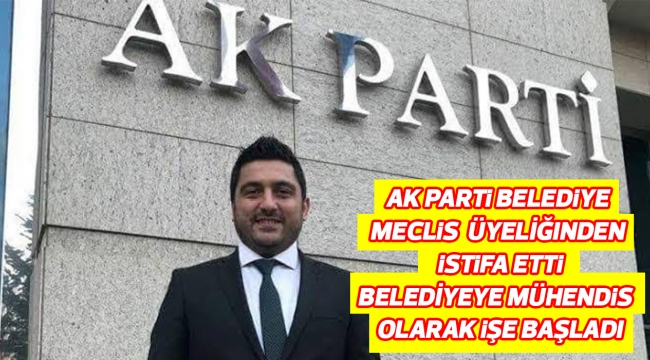 AK PARTİ BELEDÌYE MECLİS ÜYELİĞINDEN ISTİFA ETTİ BELEDİYEYE MÜHENDİS OLARAK İŞE BAŞLADI