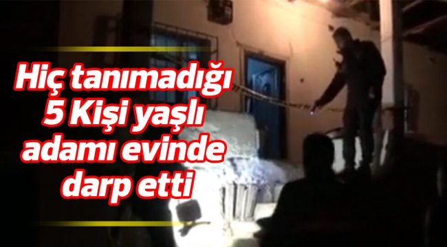 Hiç tanımadığı 5 Kişi yaşlı adamı evinde darp etti