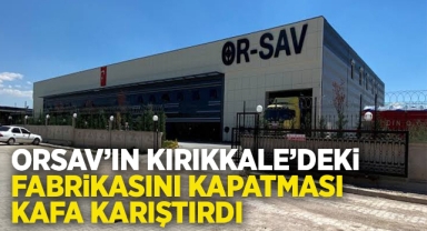 ORSAV'ın Kırıkkale'deki fabrikasını kapatması kafa karıştırdı