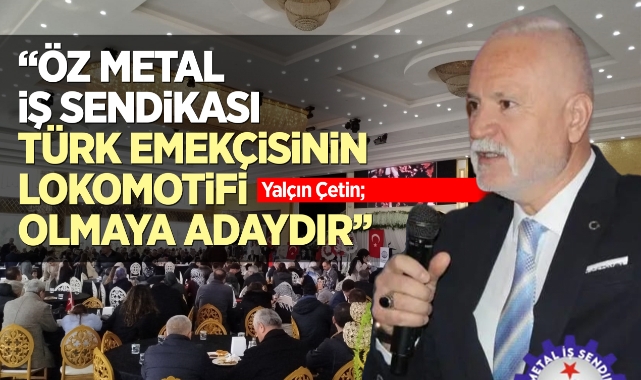 Yalçın Çetin; Öz Metal İş Sendikası, Türk emekçisinin lokomotifi olmaya adaydır!