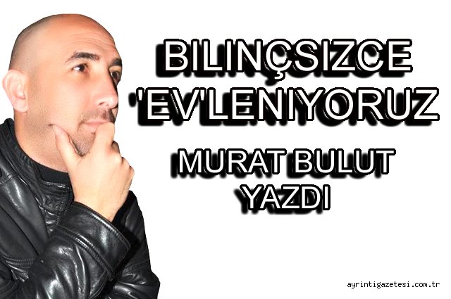 Bilinçsizce 'Ev'leniyoruz